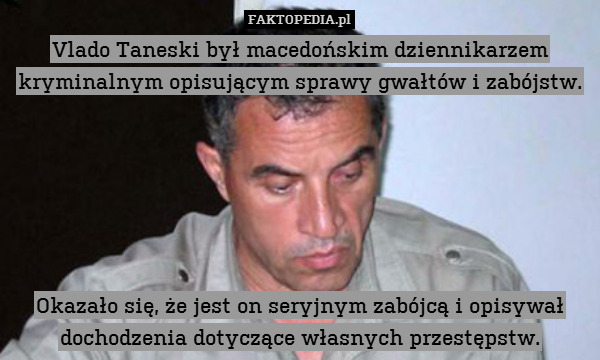 Vlado Taneski był macedońskim dziennikarzem kryminalnym opisującym sprawy gwałtów i zabójstw.






Okazało się, że jest on seryjnym zabójcą i opisywał dochodzenia dotyczące własnych przestępstw. 