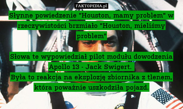 Słynne powiedzenie "Houston, mamy problem" w rzeczywistości brzmiało "Houston, mieliśmy problem"

Słowa te wypowiedział pilot modułu dowodzenia Apollo 13 - Jack Swigert. 
Była to reakcja na eksplozję zbiornika z tlenem, która poważnie uszkodziła pojazd. 