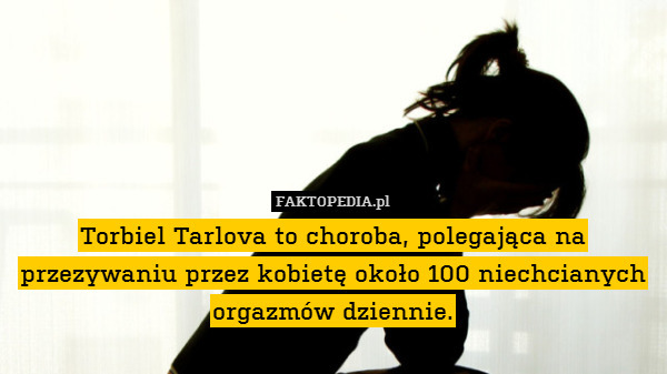 Torbiel Tarlova to choroba, polegająca na przezywaniu przez kobietę około 100 niechcianych orgazmów dziennie. 