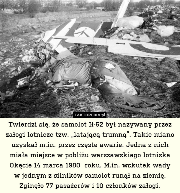 Twierdzi się, że samolot Ił-62 był nazywany przez załogi lotnicze tzw. „latającą trumną”. Takie miano uzyskał m.in. przez częste awarie. Jedna z nich miała miejsce w pobliżu warszawskiego lotniska Okęcie 14 marca 1980  roku. M.in. wskutek wady
w jednym z silników samolot runął na ziemię.
Zginęło 77 pasażerów i 10 członków załogi. 