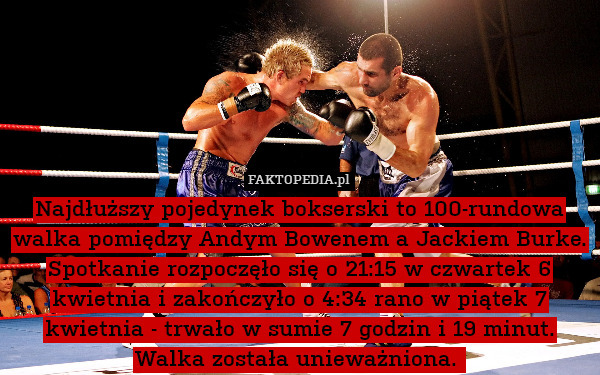 Najdłuższy pojedynek bokserski to 100-rundowa walka pomiędzy Andym Bowenem a Jackiem Burke. Spotkanie rozpoczęło się o 21:15 w czwartek 6 kwietnia i zakończyło o 4:34 rano w piątek 7 kwietnia - trwało w sumie 7 godzin i 19 minut. Walka została unieważniona. 