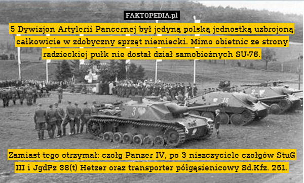 5 Dywizjon Artylerii Pancernej był jedyną polską jednostką uzbrojoną całkowicie w zdobyczny sprzęt niemiecki. Mimo obietnic ze strony radzieckiej pułk nie dostał dział samobieżnych SU-76.







Zamiast tego otrzymał: czołg Panzer IV, po 3 niszczyciele czołgów StuG III i JgdPz 38(t) Hetzer oraz transporter półgąsienicowy Sd.Kfz. 251. 
