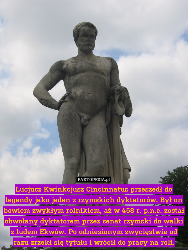 Lucjusz Kwinkcjusz Cincinnatus przeszedł do legendy jako jeden z rzymskich dyktatorów. Był on bowiem zwykłym rolnikiem, aż w 458 r. p.n.e. został obwołany dyktatorem przez senat rzymski do walki z ludem Ekwów. Po odniesionym zwycięstwie od razu zrzekł się tytułu i wrócił do pracy na roli. 