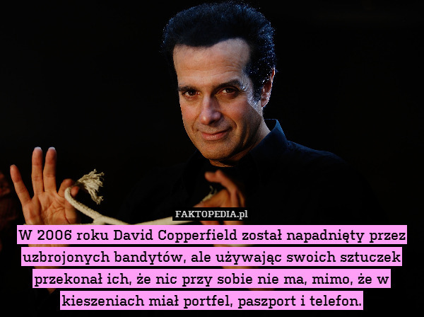 W 2006 roku David Copperfield został napadnięty przez uzbrojonych bandytów, ale używając swoich sztuczek przekonał ich, że nic przy sobie nie ma, mimo, że w kieszeniach miał portfel, paszport i telefon. 