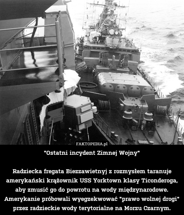 "Ostatni incydent Zimnej Wojny"

Radziecka fregata Biezzawietnyj z rozmysłem taranuje amerykański krążownik USS Yorktown klasy Ticonderoga, aby zmusić go do powrotu na wody międzynarodowe. Amerykanie próbowali wyegzekwować "prawo wolnej drogi" przez radzieckie wody terytorialne na Morzu Czarnym. 