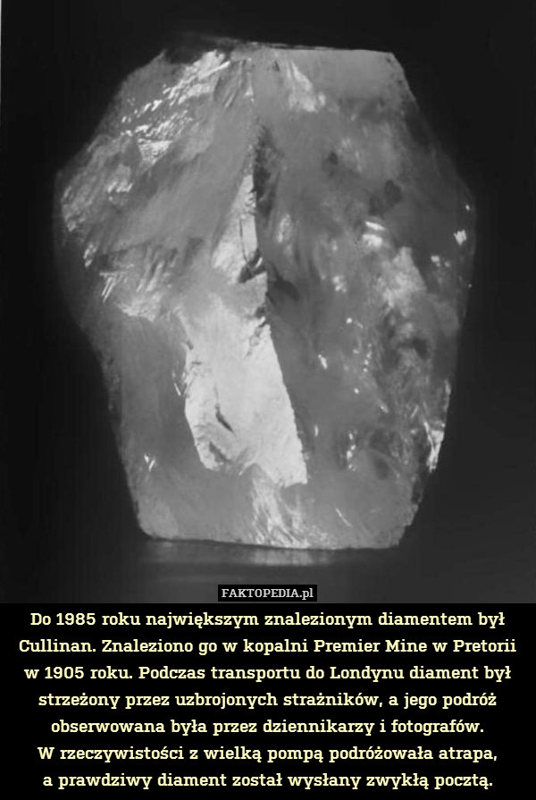 Do 1985 roku największym znalezionym diamentem był Cullinan. Znaleziono go w kopalni Premier Mine w Pretorii w 1905 roku. Podczas transportu do Londynu diament był strzeżony przez uzbrojonych strażników, a jego podróż obserwowana była przez dziennikarzy i fotografów.
W rzeczywistości z wielką pompą podróżowała atrapa,
a prawdziwy diament został wysłany zwykłą pocztą. 