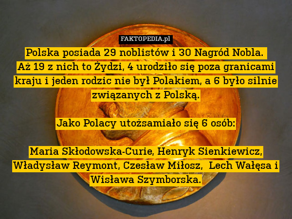 Polska posiada 29 noblistów i 30 Nagród Nobla. 
Aż 19 z nich to Żydzi, 4 urodziło się poza granicami kraju i jeden rodzic nie był Polakiem, a 6 było silnie związanych z Polską.

Jako Polacy utożsamiało się 6 osób:

Maria Skłodowska-Curie, Henryk Sienkiewicz, Władysław Reymont, Czesław Miłosz,  Lech Wałęsa i Wisława Szymborska. 