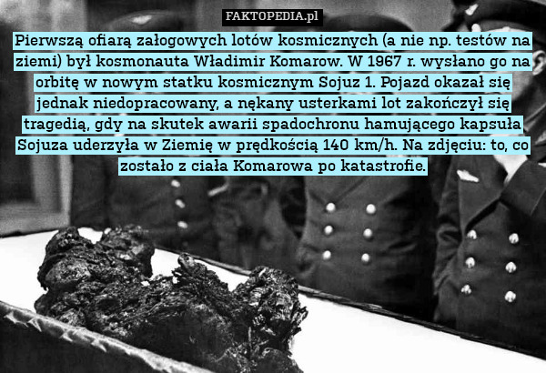 Pierwszą ofiarą załogowych lotów kosmicznych (a nie np. testów na ziemi) był kosmonauta Władimir Komarow. W 1967 r. wysłano go na orbitę w nowym statku kosmicznym Sojuz 1. Pojazd okazał się jednak niedopracowany, a nękany usterkami lot zakończył się tragedią, gdy na skutek awarii spadochronu hamującego kapsuła Sojuza uderzyła w Ziemię w prędkością 140 km/h. Na zdjęciu: to, co zostało z ciała Komarowa po katastrofie. 