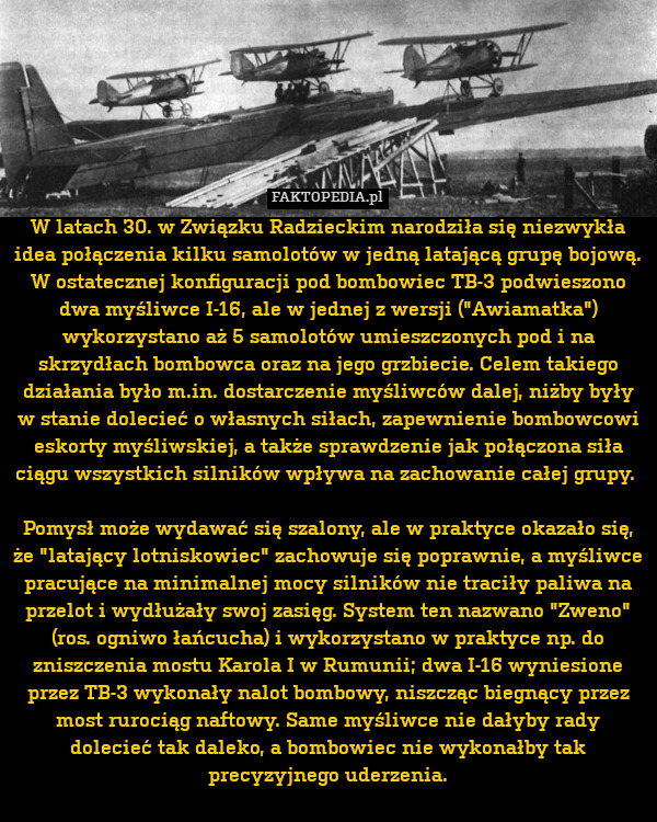 W latach 30. w Związku Radzieckim narodziła się niezwykła idea połączenia kilku samolotów w jedną latającą grupę bojową. W ostatecznej konfiguracji pod bombowiec TB-3 podwieszono dwa myśliwce I-16, ale w jednej z wersji ("Awiamatka") wykorzystano aż 5 samolotów umieszczonych pod i na skrzydłach bombowca oraz na jego grzbiecie. Celem takiego działania było m.in. dostarczenie myśliwców dalej, niżby były w stanie dolecieć o własnych siłach, zapewnienie bombowcowi eskorty myśliwskiej, a także sprawdzenie jak połączona siła ciągu wszystkich silników wpływa na zachowanie całej grupy. 

Pomysł może wydawać się szalony, ale w praktyce okazało się, że "latający lotniskowiec" zachowuje się poprawnie, a myśliwce pracujące na minimalnej mocy silników nie traciły paliwa na przelot i wydłużały swoj zasięg. System ten nazwano "Zweno" (ros. ogniwo łańcucha) i wykorzystano w praktyce np. do zniszczenia mostu Karola I w Rumunii; dwa I-16 wyniesione przez TB-3 wykonały nalot bombowy, niszcząc biegn 