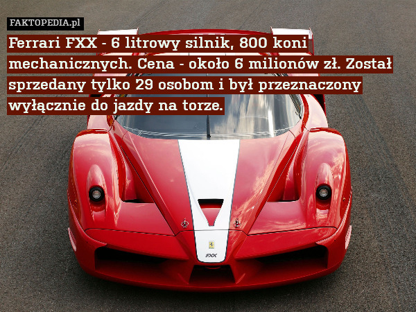 Ferrari FXX - 6 litrowy silnik, 800 koni mechanicznych. Cena - około 6 milionów zł. Został sprzedany tylko 29 osobom i był przeznaczony wyłącznie do jazdy na torze. 