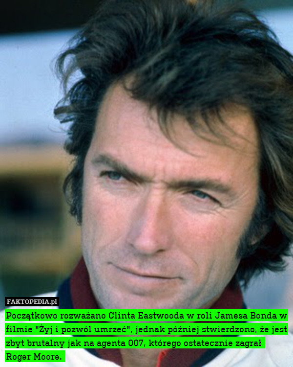 Początkowo rozważano Clinta Eastwooda w roli Jamesa Bonda w filmie "Żyj i pozwól umrzeć", jednak później stwierdzono, że jest zbyt brutalny jak na agenta 007, którego ostatecznie zagrał 
Roger Moore. 