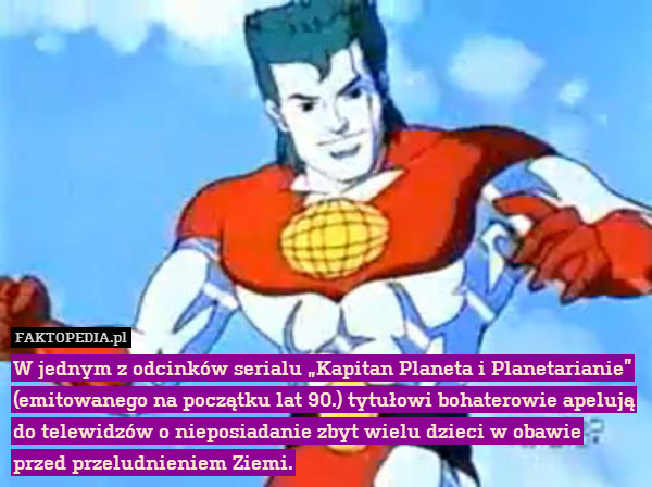 W jednym z odcinków serialu „Kapitan Planeta i Planetarianie” (emitowanego na początku lat 90.) tytułowi bohaterowie apelują do telewidzów o nieposiadanie zbyt wielu dzieci w obawie przed przeludnieniem Ziemi. 