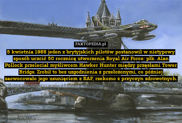 5 kwietnia 1968 jeden z brytyjskich pilotów postanowił w nietypowy sposób uczcić 50 rocznicę utworzenia Royal Air Force: płk. Alan Pollock przeleciał myśliwcem Hawker Hunter między przęsłami Tower Bridge. Zrobił to bez uzgodnienia z przełożonymi, co później zaowocowało jego usunięciem z RAF, rzekomo z przyczyn zdrowotnych. 