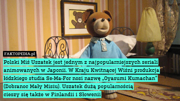 Polski Miś Uszatek jest jednym z najpopularniejszych seriali animowanych w Japonii. W Kraju Kwitnącej Wiśni produkcja łódzkiego studia Se-Ma-For nosi nazwę „Oyasumi Kumachan” (Dobranoc Mały Misiu). Uszatek dużą popularnością
cieszy się także w Finlandii i Słowenii 