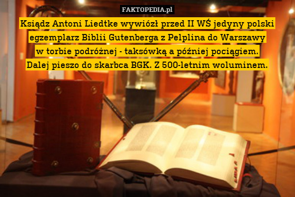 Ksiądz Antoni Liedtke wywiózł przed II WŚ jedyny polski egzemplarz Biblii Gutenberga z Pelplina do Warszawy
w torbie podróżnej - taksówką a później pociągiem.
Dalej pieszo do skarbca BGK. Z 500-letnim woluminem. 