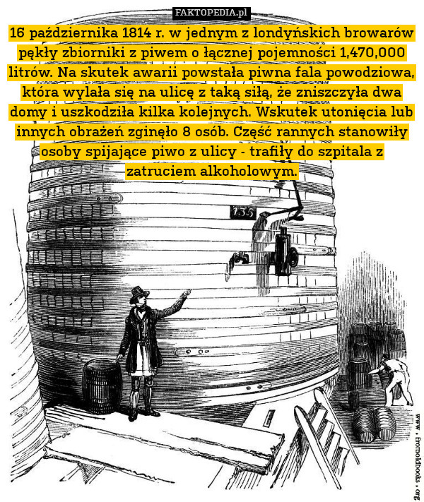 16 października 1814 r. w jednym z londyńskich browarów pękły zbiorniki z piwem o łącznej pojemności 1,470,000 litrów. Na skutek awarii powstała piwna fala powodziowa, która wylała się na ulicę z taką siłą, że zniszczyła dwa domy i uszkodziła kilka kolejnych. Wskutek utonięcia lub innych obrażeń zginęło 8 osób. Część rannych stanowiły osoby spijające piwo z ulicy - trafiły do szpitala z zatruciem alkoholowym. 