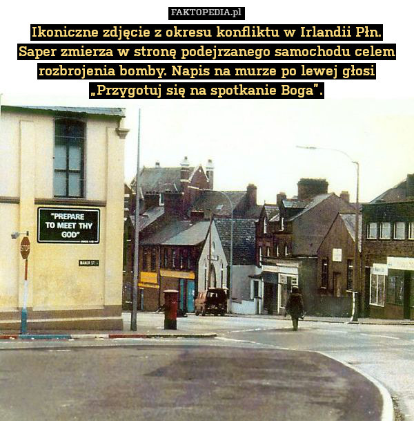 Ikoniczne zdjęcie z okresu konfliktu w Irlandii Płn.
Saper zmierza w stronę podejrzanego samochodu celem rozbrojenia bomby. Napis na murze po lewej głosi „Przygotuj się na spotkanie Boga”. 