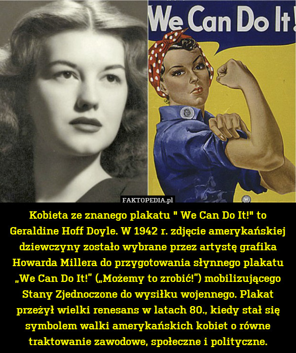 Kobieta ze znanego plakatu " We Can Do It!" to Geraldine Hoff Doyle. W 1942 r. zdjęcie amerykańskiej dziewczyny zostało wybrane przez artystę grafika Howarda Millera do przygotowania słynnego plakatu „We Can Do It!” („Możemy to zrobić!”) mobilizującego Stany Zjednoczone do wysiłku wojennego. Plakat przeżył wielki renesans w latach 80., kiedy stał się symbolem walki amerykańskich kobiet o równe traktowanie zawodowe, społeczne i polityczne. 