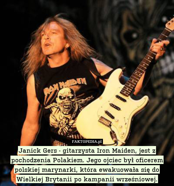 Janick Gers - gitarzysta Iron Maiden, jest z pochodzenia Polakiem. Jego ojciec był oficerem polskiej marynarki, która ewakuowała się do Wielkiej Brytanii po kampanii wrześniowej. 