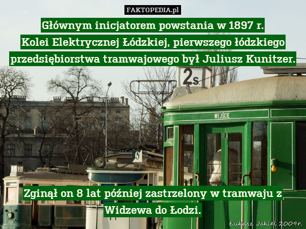 Głównym inicjatorem powstania w 1897 r.
Kolei Elektrycznej Łódzkiej, pierwszego łódzkiego przedsiębiorstwa tramwajowego był Juliusz Kunitzer.







Zginął on 8 lat później zastrzelony w tramwaju z Widzewa do Łodzi. 