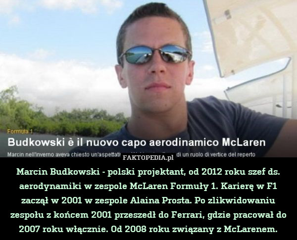 Marcin Budkowski - polski projektant, od 2012 roku szef ds. aerodynamiki w zespole McLaren Formuły 1. Karierę w F1 zaczął w 2001 w zespole Alaina Prosta. Po zlikwidowaniu zespołu z końcem 2001 przeszedł do Ferrari, gdzie pracował do 2007 roku włącznie. Od 2008 roku związany z McLarenem. 