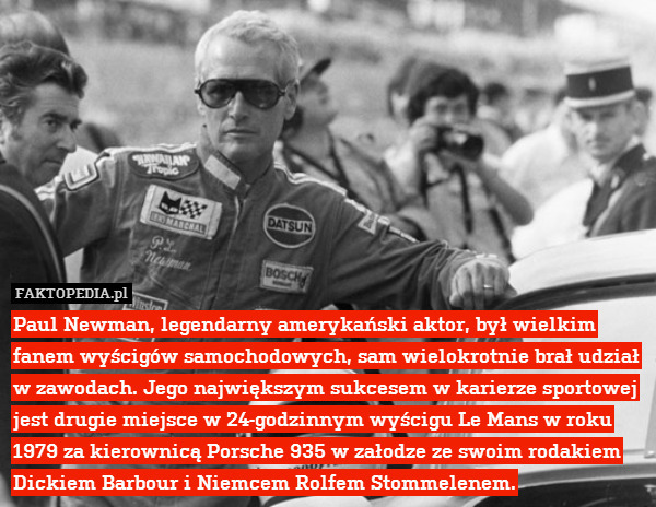 Paul Newman, legendarny amerykański aktor, był wielkim fanem wyścigów samochodowych, sam wielokrotnie brał udział w zawodach. Jego największym sukcesem w karierze sportowej jest drugie miejsce w 24-godzinnym wyścigu Le Mans w roku 1979 za kierownicą Porsche 935 w załodze ze swoim rodakiem Dickiem Barbour i Niemcem Rolfem Stommelenem. 