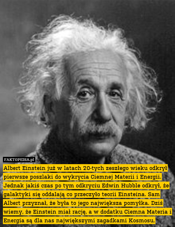 Albert Einstein już w latach 20-tych zeszłego wieku odkrył pierwsze poszlaki do wykrycia Ciemnej Materii i Energii. Jednak jakiś czas po tym odkryciu Edwin Hubble odkrył, że galaktyki się oddalają co przeczyło teorii Einsteina. Sam Albert przyznał, że była to jego największa pomyłka. Dziś wiemy, że Einstein miał rację, a w dodatku Ciemna Materia i Energia są dla nas największymi zagadkami Kosmosu. 
