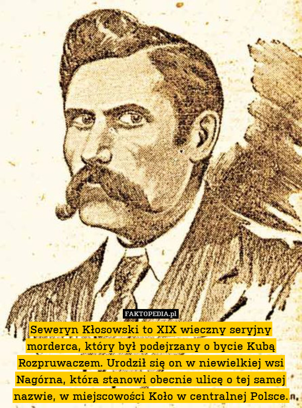 Seweryn Kłosowski to XIX wieczny seryjny morderca, który był podejrzany o bycie Kubą Rozpruwaczem. Urodził się on w niewielkiej wsi Nagórna, która stanowi obecnie ulicę o tej samej nazwie, w miejscowości Koło w centralnej Polsce. 