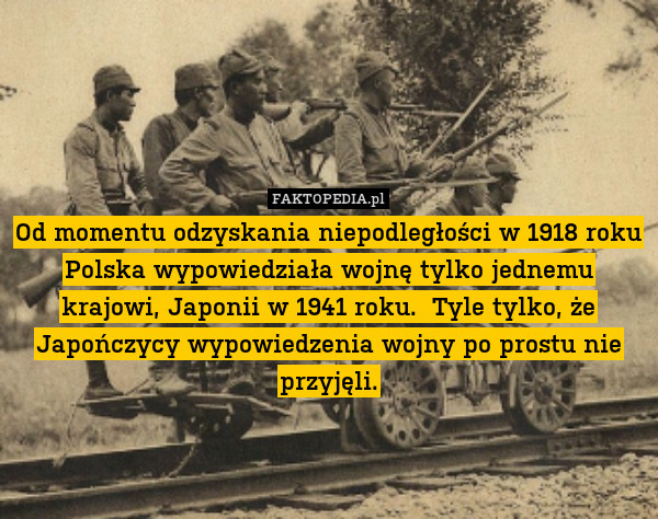 Od momentu odzyskania niepodległości w 1918 roku Polska wypowiedziała wojnę tylko jednemu krajowi, Japonii w 1941 roku.  Tyle tylko, że Japończycy wypowiedzenia wojny po prostu nie przyjęli. 