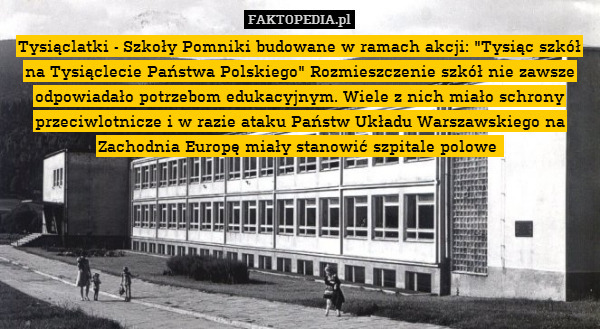 Tysiąclatki - Szkoły Pomniki budowane w ramach akcji: "Tysiąc szkół na Tysiąclecie Państwa Polskiego" Rozmieszczenie szkół nie zawsze odpowiadało potrzebom edukacyjnym. Wiele z nich miało schrony przeciwlotnicze i w razie ataku Państw Układu Warszawskiego na Zachodnia Europę miały stanowić szpitale polowe 