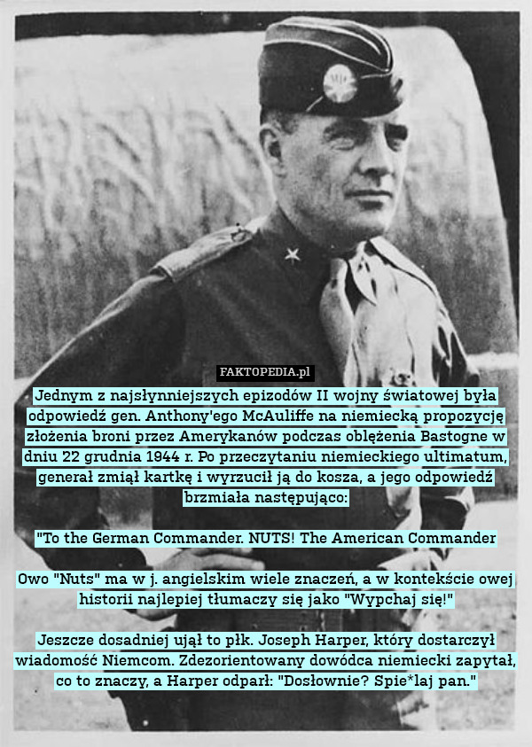 Jednym z najsłynniejszych epizodów II wojny światowej była odpowiedź gen. Anthony&apos;ego McAuliffe na niemiecką propozycję złożenia broni przez Amerykanów podczas oblężenia Bastogne w dniu 22 grudnia 1944 r. Po przeczytaniu niemieckiego ultimatum, generał zmiął kartkę i wyrzucił ją do kosza, a jego odpowiedź brzmiała następująco:

"To the German Commander. NUTS! The American Commander

Owo "Nuts" ma w j. angielskim wiele znaczeń, a w kontekście owej historii najlepiej tłumaczy się jako "Wypchaj się!"

Jeszcze dosadniej ujął to płk. Joseph Harper, który dostarczył wiadomość Niemcom. Zdezorientowany dowódca niemiecki zapytał, co to znaczy, a Harper odparł: "Dosłownie? Spie*laj pan." 