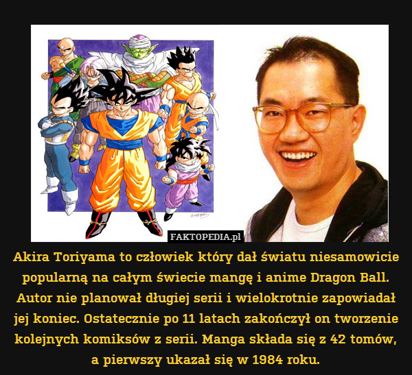 Akira Toriyama to człowiek który dał światu niesamowicie popularną na całym świecie mangę i anime Dragon Ball. Autor nie planował długiej serii i wielokrotnie zapowiadał
jej koniec. Ostatecznie po 11 latach zakończył on tworzenie kolejnych komiksów z serii. Manga składa się z 42 tomów,
a pierwszy ukazał się w 1984 roku. 