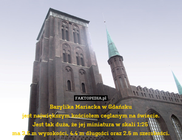 Bazylika Mariacka w Gdańsku
jest największym kościołem ceglanym na świecie.
Jest tak duża, że jej miniatura w skali 1:25 
ma 3.5 m wysokości, 4.4 m długości oraz 2.5 m szerokości. 