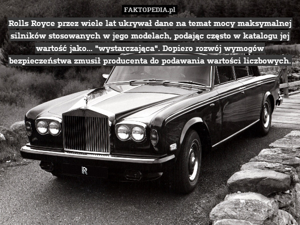 Rolls Royce przez wiele lat ukrywał dane na temat mocy maksymalnej silników stosowanych w jego modelach, podając często w katalogu jej wartość jako... "wystarczająca". Dopiero rozwój wymogów bezpieczeństwa zmusił producenta do podawania wartości liczbowych. 