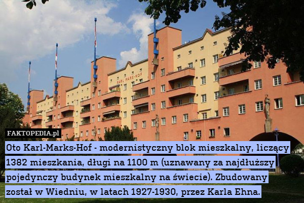 Oto Karl-Marks-Hof - modernistyczny blok mieszkalny, liczący 1382 mieszkania, długi na 1100 m (uznawany za najdłuższy pojedynczy budynek mieszkalny na świecie). Zbudowany
został w Wiedniu, w latach 1927-1930, przez Karla Ehna. 