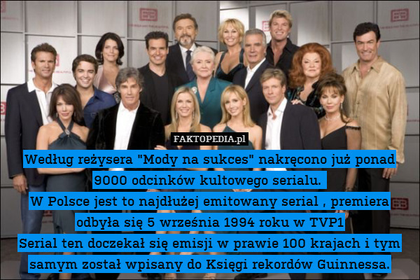Według reżysera "Mody na sukces" nakręcono już ponad 9000 odcinków kultowego serialu. 
W Polsce jest to najdłużej emitowany serial , premiera odbyła się 5 września 1994 roku w TVP1
Serial ten doczekał się emisji w prawie 100 krajach i tym samym został wpisany do Księgi rekordów Guinnessa. 