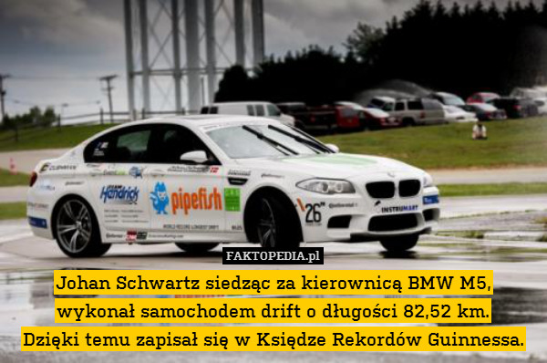 Johan Schwartz siedząc za kierownicą BMW M5,
wykonał samochodem drift o długości 82,52 km.
Dzięki temu zapisał się w Księdze Rekordów Guinnessa. 