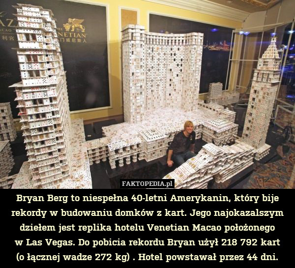 Bryan Berg to niespełna 40-letni Amerykanin, który bije rekordy w budowaniu domków z kart. Jego najokazalszym dziełem jest replika hotelu Venetian Macao położonego
w Las Vegas. Do pobicia rekordu Bryan użył 218 792 kart
(o łącznej wadze 272 kg) . Hotel powstawał przez 44 dni. 