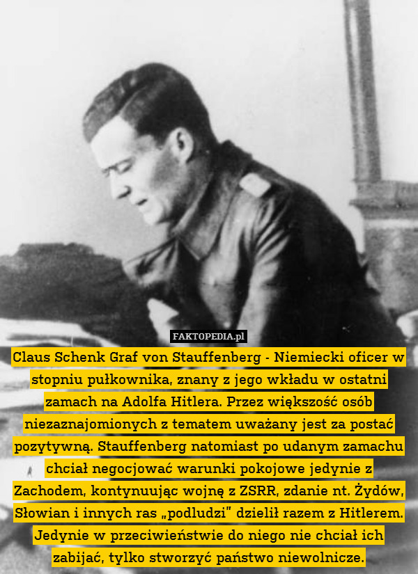 Claus Schenk Graf von Stauffenberg - Niemiecki oficer w stopniu pułkownika, znany z jego wkładu w ostatni zamach na Adolfa Hitlera. Przez większość osób niezaznajomionych z tematem uważany jest za postać pozytywną. Stauffenberg natomiast po udanym zamachu chciał negocjować warunki pokojowe jedynie z Zachodem, kontynuując wojnę z ZSRR, zdanie nt. Żydów, Słowian i innych ras „podludzi” dzielił razem z Hitlerem. Jedynie w przeciwieństwie do niego nie chciał ich zabijać, tylko stworzyć państwo niewolnicze. 
