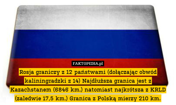 Rosja graniczy z 12 państwami (dołączając obwód kaliningradzki z 14) Najdłuższa granica jest z Kazachstanem (6846 km.) natomiast najkrótsza z KRLD (zaledwie 17,5 km.) Granica z Polską mierzy 210 km. 