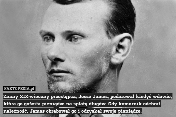 Znany XIX-wieczny przestępca, Jesse James, podarował kiedyś wdowie, która go gościła pieniądze na spłatę długów. Gdy komornik odebrał należność, James obrabował go i odzyskał swoje pieniądze. 