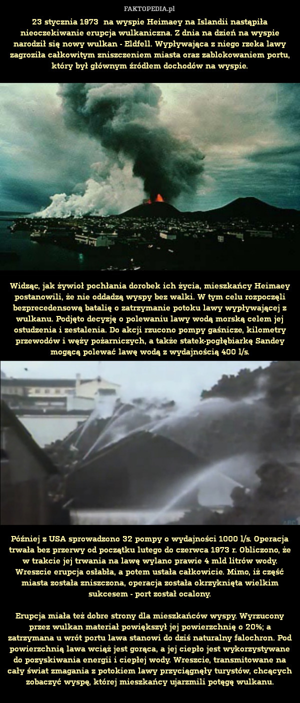 23 stycznia 1973  na wyspie Heimaey na Islandii nastąpiła nieoczekiwanie erupcja wulkaniczna. Z dnia na dzień na wyspie narodził się nowy wulkan - Eldfell. Wypływająca z niego rzeka lawy zagroziła całkowitym zniszczeniem miasta oraz zablokowaniem portu, który był głównym źródłem dochodów na wyspie.



















Widząc, jak żywioł pochłania dorobek ich życia, mieszkańcy Heimaey postanowili, że nie oddadzą wyspy bez walki. W tym celu rozpoczęli bezprecedensową batalię o zatrzymanie potoku lawy wypływającej z wulkanu. Podjęto decyzję o polewaniu lawy wodą morską celem jej ostudzenia i zestalenia. Do akcji rzucono pompy gaśnicze, kilometry przewodów i węży pożarniczych, a także statek-pogłębiarkę Sandey mogącą polewać lawę wodą z wydajnością 400 l/s.
















Później z USA sprowadzono 32 pompy o wydajności 1000 l/s. Operacja trwała bez przerwy od początku lutego do czerwca 1973 r. Obliczono, że w trakcie jej trwania na lawę wylano prawie 4 mld litrów wody. Wreszcie erupcja osłabła, a potem ustała cał 