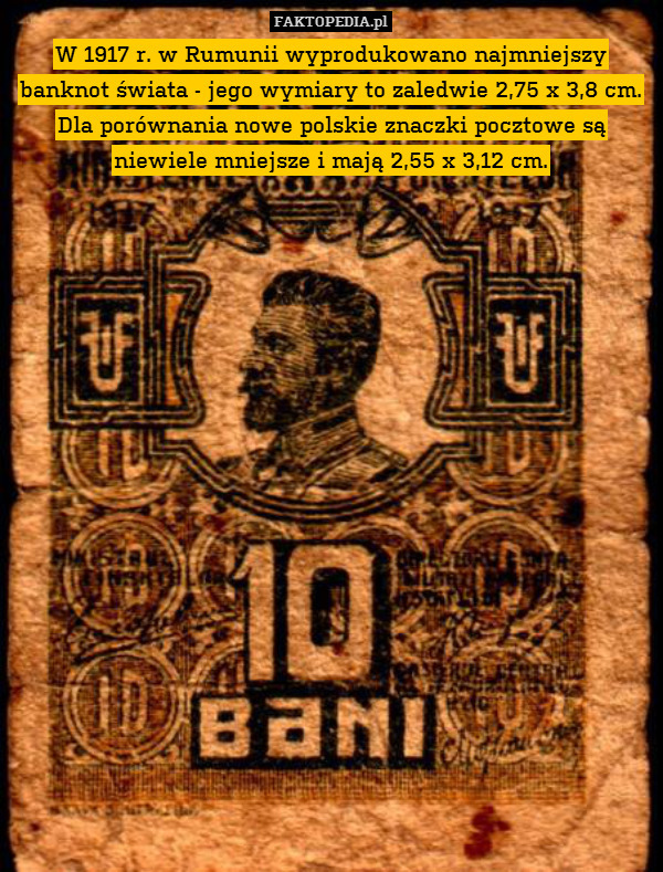 W 1917 r. w Rumunii wyprodukowano najmniejszy banknot świata - jego wymiary to zaledwie 2,75 x 3,8 cm. Dla porównania nowe polskie znaczki pocztowe są niewiele mniejsze i mają 2,55 x 3,12 cm. 