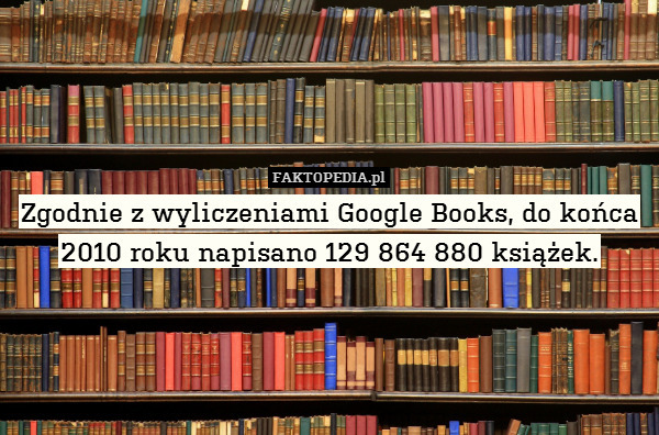 Zgodnie z wyliczeniami Google Books, do końca 2010 roku napisano 129 864 880 książek. 