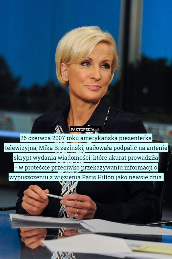 26 czerwca 2007 roku amerykańska prezenterka telewizyjna, Mika Brzezinski, usiłowała podpalić na antenie skrypt wydania wiadomości, które akurat prowadziła
 - w proteście przeciwko przekazywaniu informacji o wypuszczeniu z więzienia Paris Hilton jako newsie dnia. 