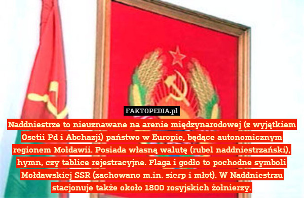 Naddniestrze to nieuznawane na arenie międzynarodowej (z wyjątkiem Osetii Pd i Abchazji) państwo w Europie, będące autonomicznym regionem Mołdawii. Posiada własną walutę (rubel naddniestrzański), hymn, czy tablice rejestracyjne. Flaga i godło to pochodne symboli Mołdawskiej SSR (zachowano m.in. sierp i młot). W Naddniestrzu stacjonuje także około 1800 rosyjskich żołnierzy. 