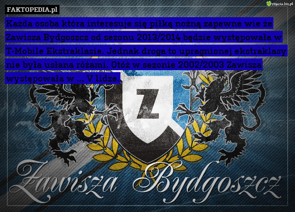 Każda osoba która interesuje się piłką nożną zapewne wie że Zawisza Bydgoszcz od sezonu 2013/2014 będzie występowała w T-Mobile Ekstraklasie. Jednak droga to upragnionej ekstraklasy nie była usłana różami. Otóż w sezonie 2002/2003 Zawisza występowała w ... V lidze. 