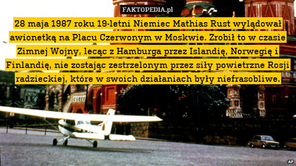 28 maja 1987 roku 19-letni Niemiec Mathias Rust wylądował awionetką na Placu Czerwonym w Moskwie. Zrobił to w czasie Zimnej Wojny, lecąc z Hamburga przez Islandię, Norwegię i Finlandię, nie zostając zestrzelonym przez siły powietrzne Rosji radzieckiej, które w swoich działaniach były niefrasobliwe. 