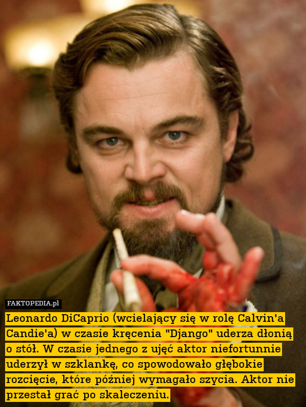 Leonardo DiCaprio (wcielający się w rolę Calvin&apos;a Candie&apos;a) w czasie kręcenia "Django" uderza dłonią o stół. W czasie jednego z ujęć aktor niefortunnie uderzył w szklankę, co spowodowało głębokie rozcięcie, które później wymagało szycia. Aktor nie przestał grać po skaleczeniu. 