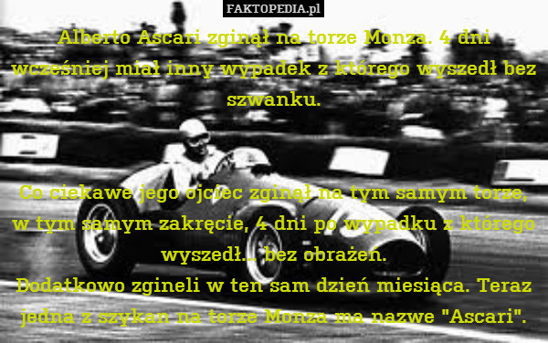Alberto Ascari zginął na torze Monza. 4 dni wcześniej miał inny wypadek z którego wyszedł bez szwanku.


 Co ciekawe jego ojciec zginął na tym samym torze, w tym samym zakręcie, 4 dni po wypadku z którego wyszedł... bez obrażeń.
Dodatkowo zgineli w ten sam dzień miesiąca. Teraz jedna z szykan na torze Monza ma nazwe "Ascari". 